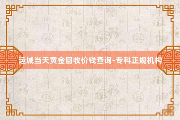运城当天黄金回收价钱查询-专科正规机构